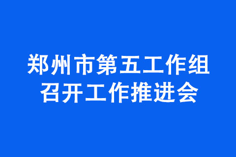 鄭州市第五工作組召開(kāi)工作推進(jìn)會(huì)