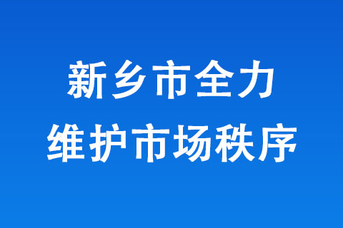 新鄉(xiāng)市全力維護(hù)市場(chǎng)秩序