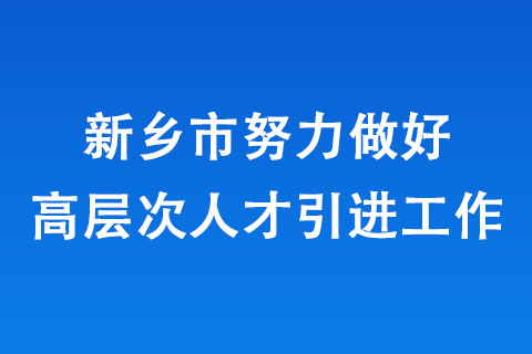 新鄉(xiāng)市努力做好高層次人才引進(jìn)工作