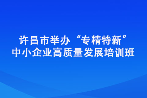 許昌市舉辦“專(zhuān)精特新” 中小企業(yè)高質(zhì)量發(fā)展培訓(xùn)班